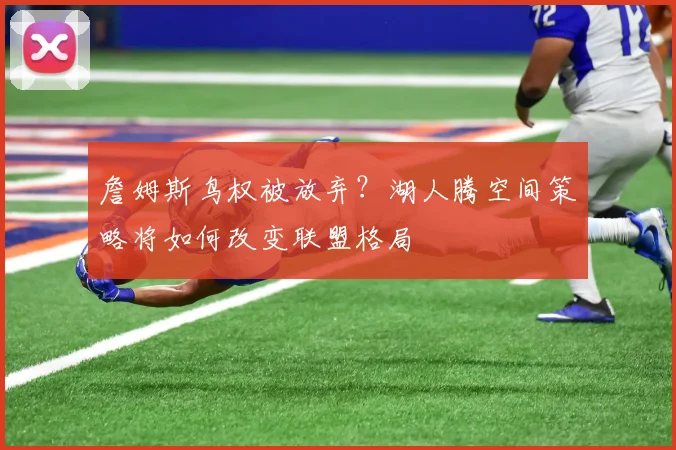 詹姆斯鸟权被放弃?湖人腾空间策略将如何改变联盟格局