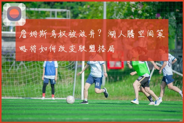 詹姆斯鸟权被放弃？湖人腾空间策略将如何改变联盟格局