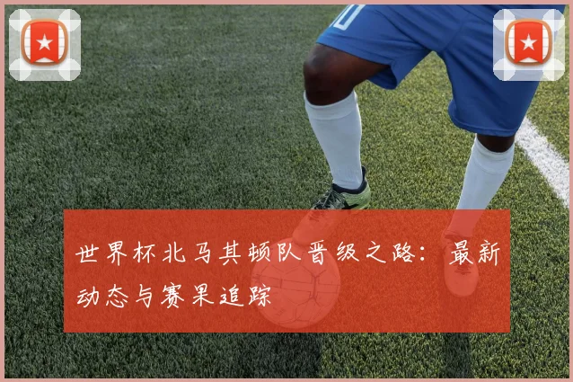 世界杯北马其顿队晋级之路：最新动态与赛果追踪