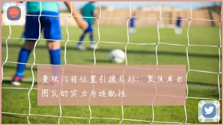 曼联门将位置引援目标:聚焦库尔图瓦的实力与适配性