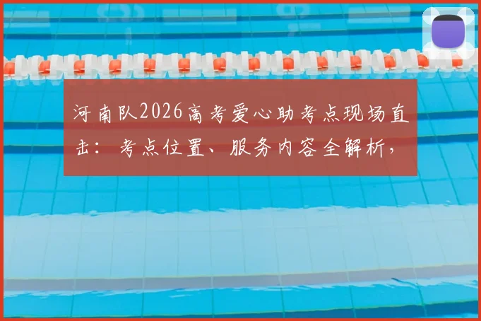 河南队2026高考爱心助考点现场直击：考点位置、服务内容全解析，附历年助考暖心瞬间回顾
