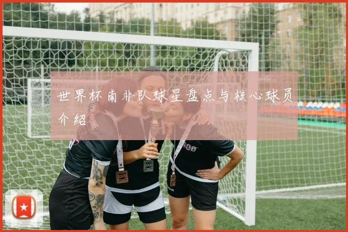 世界杯南非队球星盘点与核心球员介绍