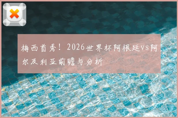 梅西首秀！2026世界杯阿根廷vs阿尔及利亚前瞻与分析