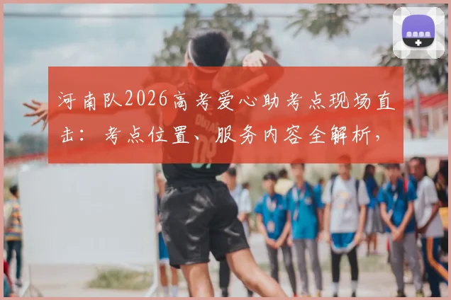 河南队2026高考爱心助考点现场直击:考点位置、服务内容全解析,附历年助考暖心瞬间回顾