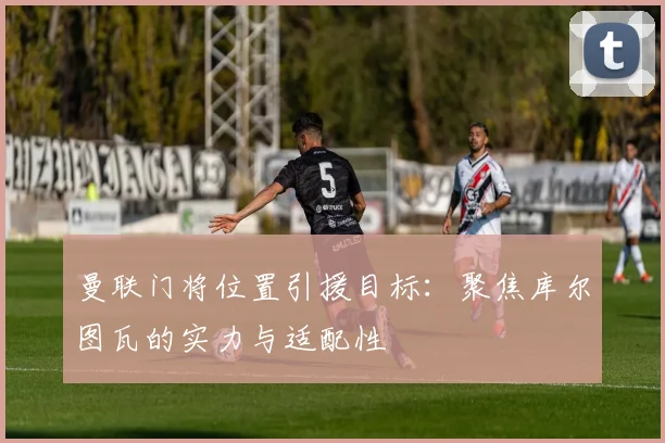 曼联门将位置引援目标:聚焦库尔图瓦的实力与适配性